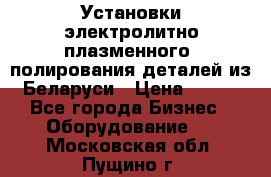 Установки электролитно-плазменного  полирования деталей из Беларуси › Цена ­ 100 - Все города Бизнес » Оборудование   . Московская обл.,Пущино г.